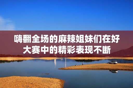 嗨翻全场的麻辣姐妹们在好大赛中的精彩表现不断