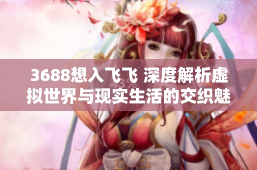 3688想入飞飞 深度解析虚拟世界与现实生活的交织魅力