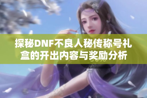 探秘DNF不良人秘传称号礼盒的开出内容与奖励分析
