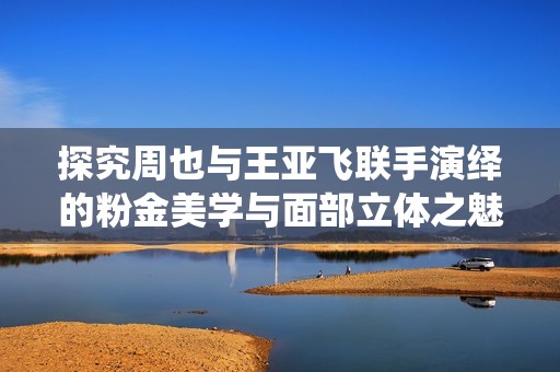 探究周也与王亚飞联手演绎的粉金美学与面部立体之魅