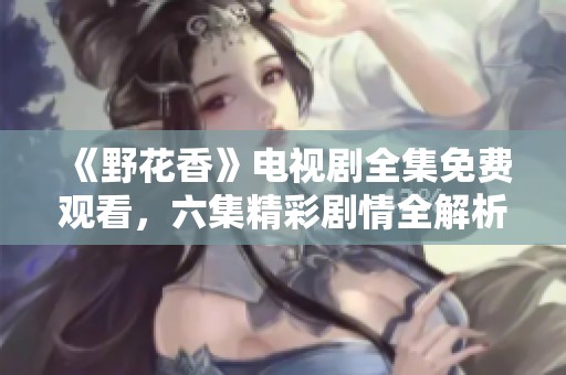 《野花香》电视剧全集免费观看，六集精彩剧情全解析