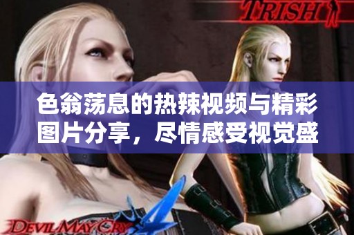 色翁荡息的热辣视频与精彩图片分享，尽情感受视觉盛宴