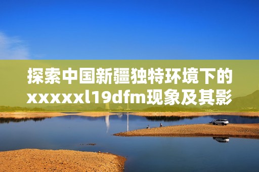 探索中国新疆独特环境下的xxxxxl19dfm现象及其影响