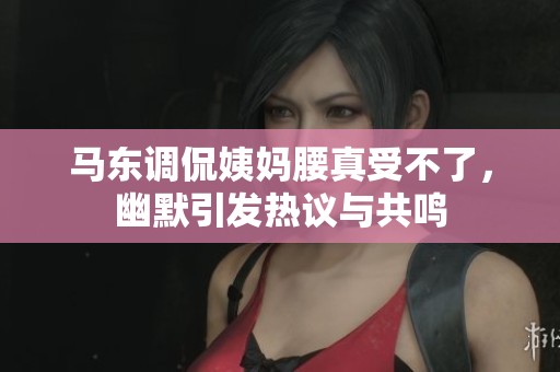 马东调侃姨妈腰真受不了，幽默引发热议与共鸣