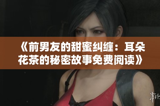《前男友的甜蜜纠缠：耳朵花茶的秘密故事免费阅读》