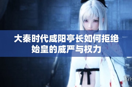 大秦时代咸阳亭长如何拒绝始皇的威严与权力