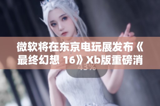 微软将在东京电玩展发布《最终幻想 16》Xb版重磅消息