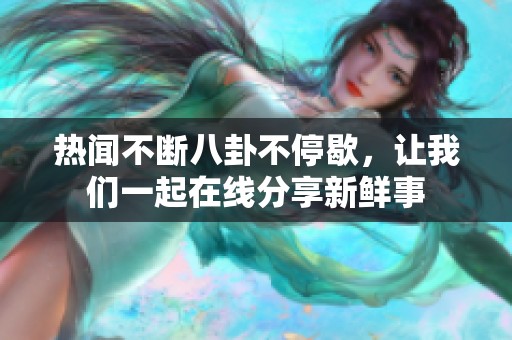 热闻不断八卦不停歇，让我们一起在线分享新鲜事