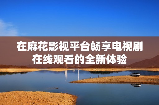 在麻花影视平台畅享电视剧在线观看的全新体验