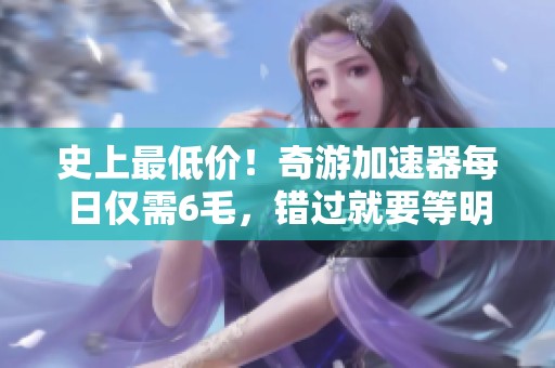 史上最低价！奇游加速器每日仅需6毛，错过就要等明年