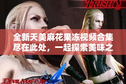 全新天美麻花果冻视频合集尽在此处，一起探索美味之旅