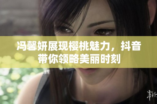 冯馨妍展现樱桃魅力，抖音带你领略美丽时刻
