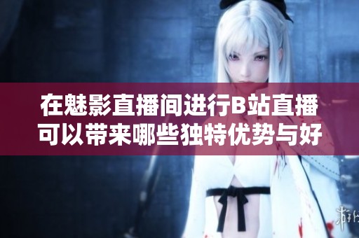 在魅影直播间进行B站直播可以带来哪些独特优势与好处