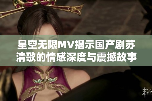 星空无限MV揭示国产剧苏清歌的情感深度与震撼故事