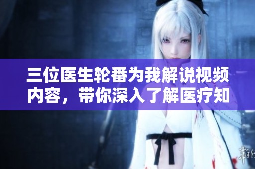 三位医生轮番为我解说视频内容，带你深入了解医疗知识