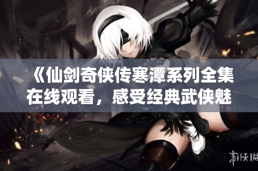 《仙剑奇侠传寒潭系列全集在线观看，感受经典武侠魅力》