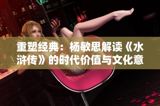 重塑经典：杨敏思解读《水浒传》的时代价值与文化意义