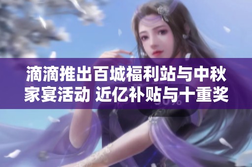 滴滴推出百城福利站与中秋家宴活动 近亿补贴与十重奖励等你来享