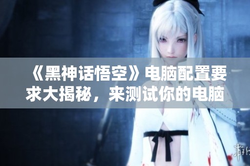 《黑神话悟空》电脑配置要求大揭秘，来测试你的电脑能否畅玩游戏！