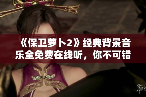 《保卫萝卜2》经典背景音乐全免费在线听，你不可错过的音效盛宴