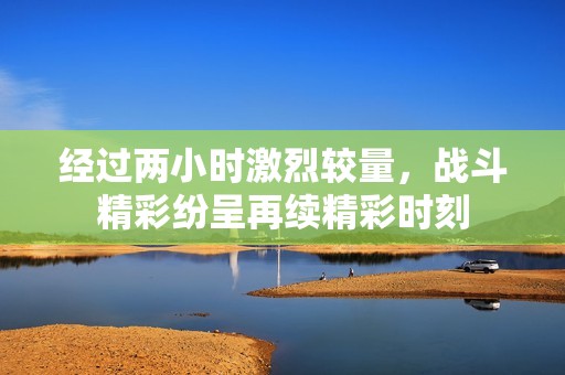 经过两小时激烈较量，战斗精彩纷呈再续精彩时刻