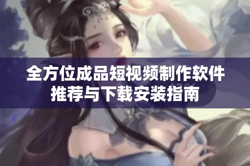 全方位成品短视频制作软件推荐与下载安装指南