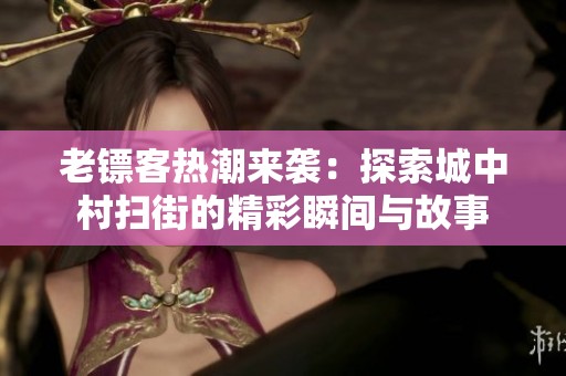 老镖客热潮来袭：探索城中村扫街的精彩瞬间与故事