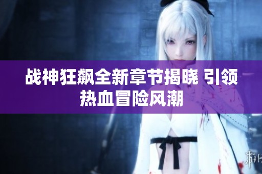 战神狂飙全新章节揭晓 引领热血冒险风潮