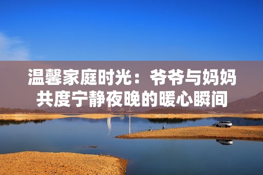 温馨家庭时光：爷爷与妈妈共度宁静夜晚的暖心瞬间