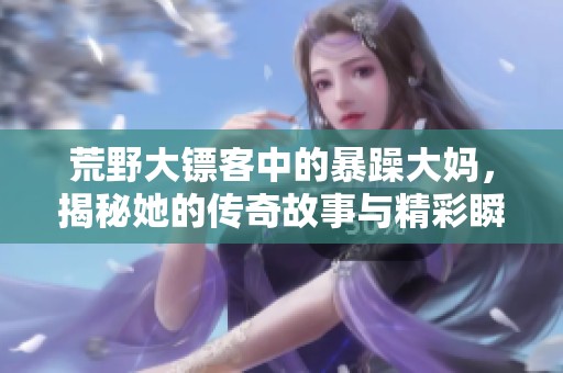 荒野大镖客中的暴躁大妈，揭秘她的传奇故事与精彩瞬间