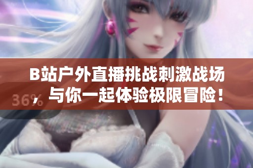 B站户外直播挑战刺激战场，与你一起体验极限冒险！