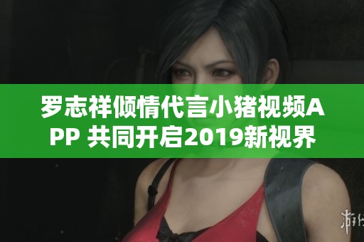 罗志祥倾情代言小猪视频APP 共同开启2019新视界
