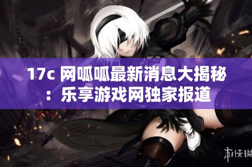 17c 网呱呱最新消息大揭秘：乐享游戏网独家报道