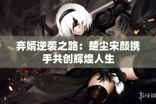 弃婿逆袭之路：楚尘宋颜携手共创辉煌人生