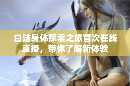 白洁身体探索之旅首次在线直播，带你了解新体验