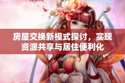 房屋交换新模式探讨，实现资源共享与居住便利化