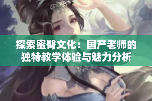探索蜜臀文化：国产老师的独特教学体验与魅力分析