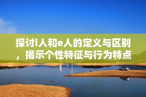 探讨i人和e人的定义与区别，揭示个性特征与行为特点