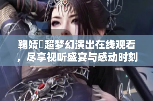 鞠婧祎超梦幻演出在线观看，尽享视听盛宴与感动时刻