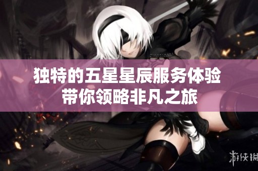 独特的五星星辰服务体验 带你领略非凡之旅