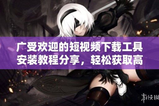 广受欢迎的短视频下载工具安装教程分享，轻松获取高清内容