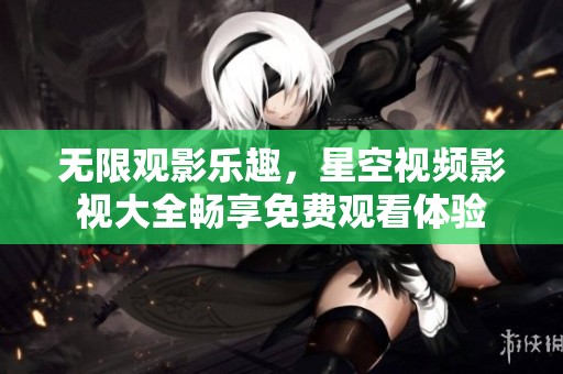 无限观影乐趣，星空视频影视大全畅享免费观看体验