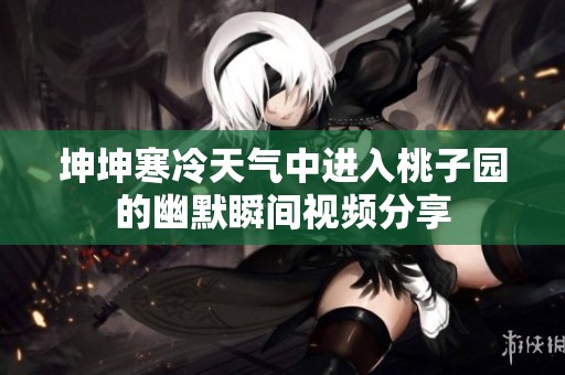坤坤寒冷天气中进入桃子园的幽默瞬间视频分享