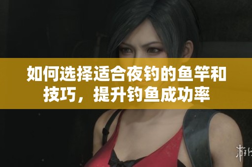 如何选择适合夜钓的鱼竿和技巧，提升钓鱼成功率