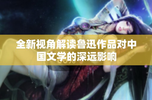 全新视角解读鲁迅作品对中国文学的深远影响