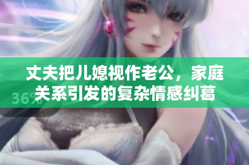 丈夫把儿媳视作老公，家庭关系引发的复杂情感纠葛