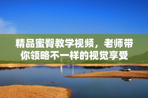 精品蜜臀教学视频，老师带你领略不一样的视觉享受