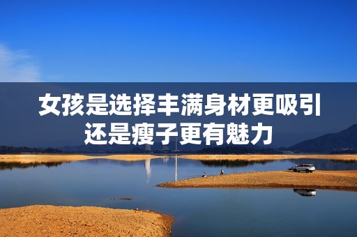 女孩是选择丰满身材更吸引还是瘦子更有魅力