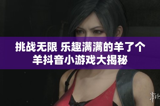 挑战无限 乐趣满满的羊了个羊抖音小游戏大揭秘
