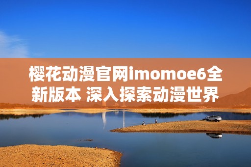 樱花动漫官网imomoe6全新版本 深入探索动漫世界魅力